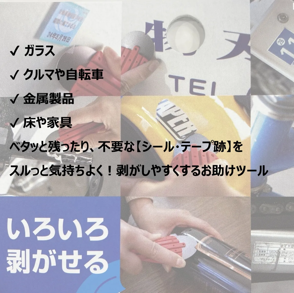 ✔ ガラス
✔ クルマや自転車
✔ 金属製品
✔ 床や家具
ベタッと残ったり、不要な【シール・テープ跡】を
スルッ！気持ちよく！剥がしやすくする！お助けツール