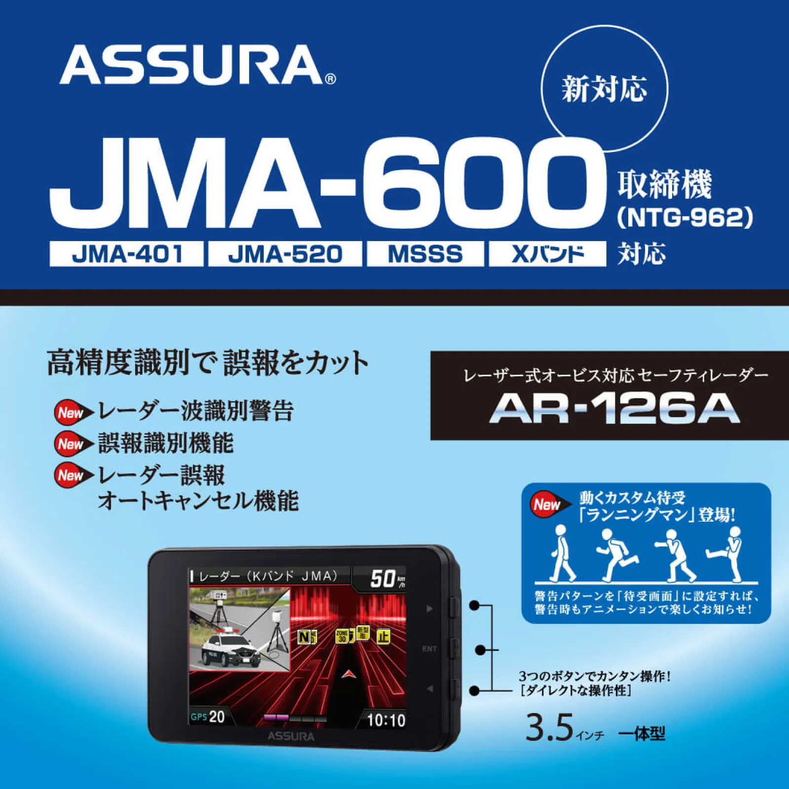 JMA-600（NTG-962）取締機に対応し、高精度で誤報を識別するレーザー式オービス対応セーフティレーダーASSURA「AR-126A」 3.5インチ一体型モデルで３つのボタンでカンタン操作！


新しい周波数帯を含め、この1台で可搬式レーダー取締機を全部網羅。従来からのレーダー波にもしっかり対応します。 レーダー波識別警告 誤報識別機能 レーダー誤報オートキャンセル機能などの新機能も搭載し、さらに進化しました。