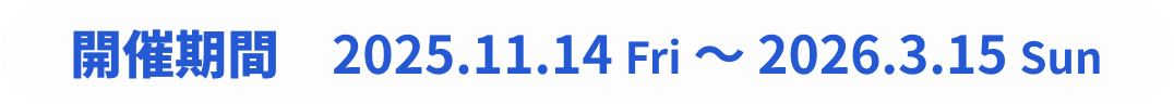 開催期間: 2025.11.14 Fri~2026.3.15 Sun